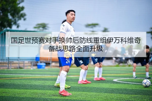 国足世预赛对手换帅后防线重组伊万科维奇备战思路全面升级 - LeboSports