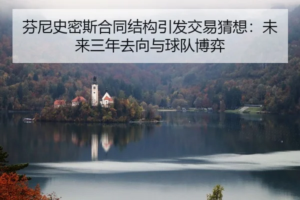 芬尼史密斯合同结构引发交易猜想：未来三年去向与球队博弈 - LeboSports